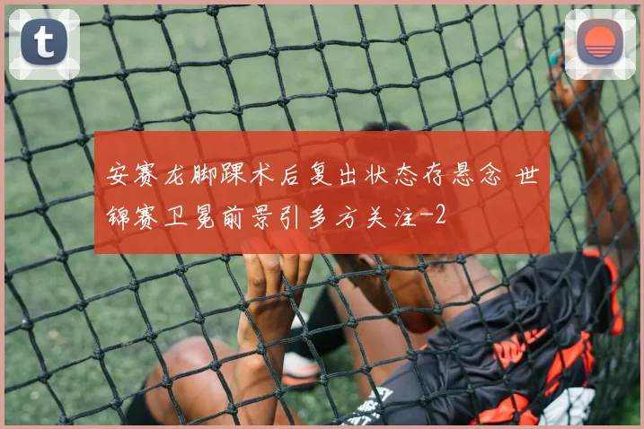 安赛龙脚踝术后复出状态存悬念 世锦赛卫冕前景引多方关注