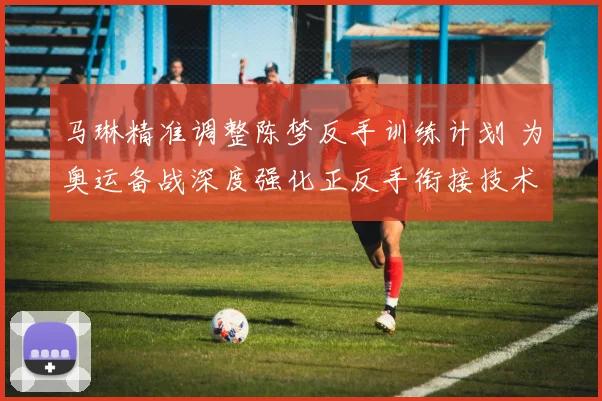 马琳精准调整陈梦反手训练计划 为奥运备战深度强化正反手衔接技术流畅度