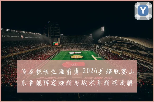 马龙教练生涯首秀 2026乒超联赛山东鲁能阵容焕新与战术革新深度解析