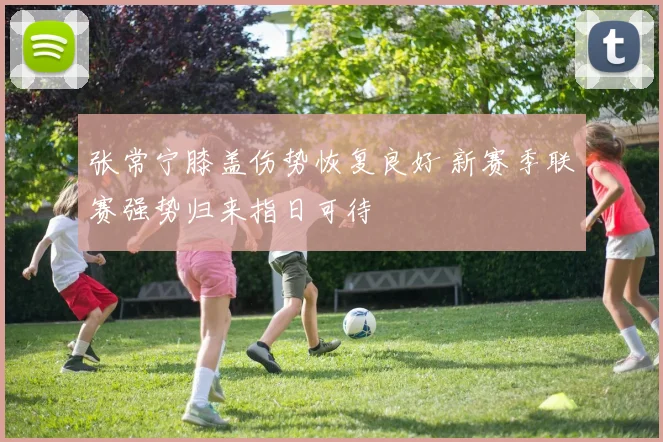 张常宁膝盖伤势恢复良好 新赛季联赛强势归来指日可待