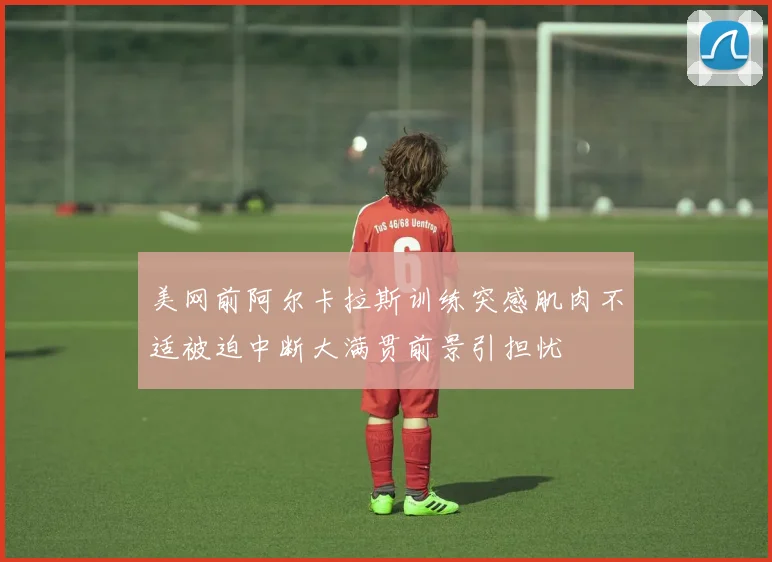 美网前阿尔卡拉斯训练突感肌肉不适被迫中断大满贯前景引担忧