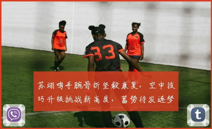 苏翊鸣手腕骨折坚毅康复,空中技巧升级挑战新高度,蓄势待发逐梦冬奥