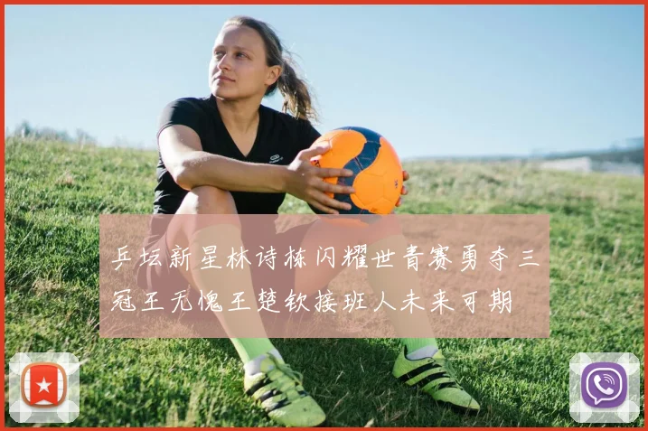 乒坛新星林诗栋闪耀世青赛勇夺三冠王无愧王楚钦接班人未来可期