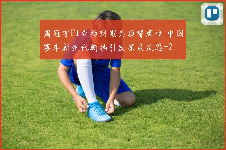 周冠宇F1合约到期无顶替席位 中国赛车新生代断档引发深度反思