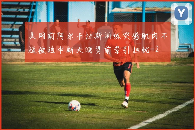 美网前阿尔卡拉斯训练突感肌肉不适被迫中断大满贯前景引担忧