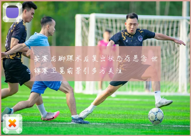 安赛龙脚踝术后复出状态存悬念 世锦赛卫冕前景引多方关注