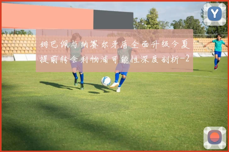 姆巴佩与纳赛尔矛盾全面升级今夏提前转会利物浦可能性深度剖析