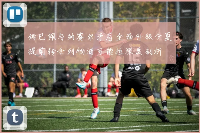 姆巴佩与纳赛尔矛盾全面升级今夏提前转会利物浦可能性深度剖析