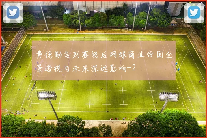 费德勒告别赛场后网球商业帝国全景透视与未来深远影响