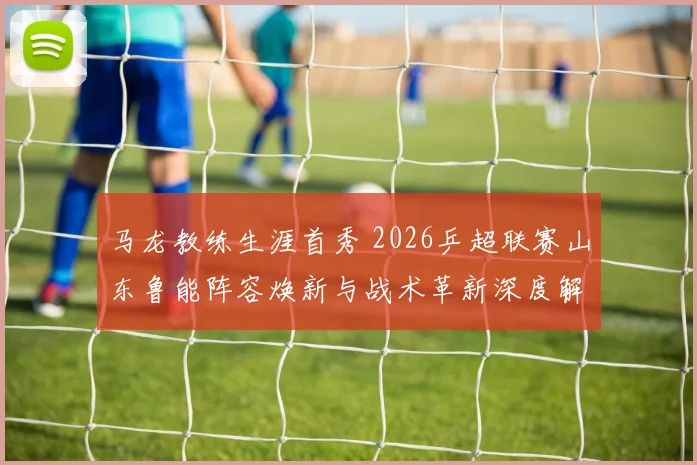 马龙教练生涯首秀 2026乒超联赛山东鲁能阵容焕新与战术革新深度解析