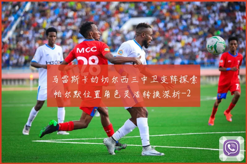 马雷斯卡的切尔西三中卫变阵探索 帕尔默位置角色灵活转换深析