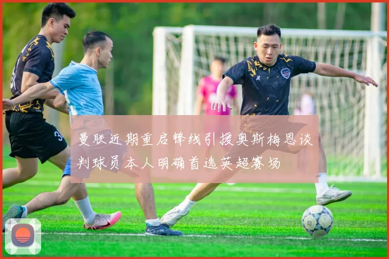 曼联近期重启锋线引援奥斯梅恩谈判球员本人明确首选英超赛场