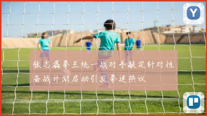 张志磊拳王统一战对手敲定针对性备战计划启动引发拳迷热议