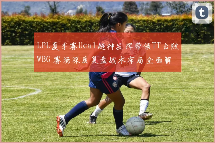 LPL夏季赛Ucal超神发挥带领TT击败WBG 赛场深度复盘战术布局全面解析
