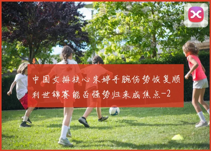 中国女排核心朱婷手腕伤势恢复顺利世锦赛能否强势归来成焦点