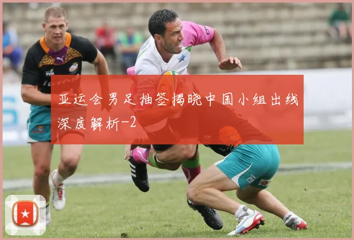亚运会男足抽签揭晓中国小组出线深度解析