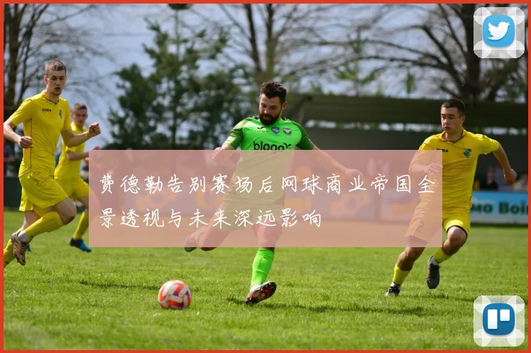 费德勒告别赛场后网球商业帝国全景透视与未来深远影响