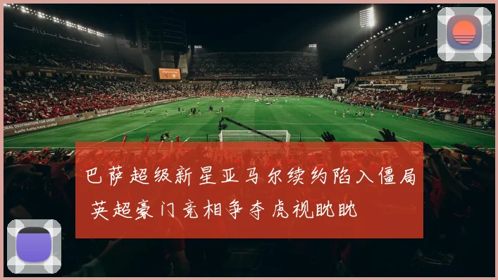 巴萨超级新星亚马尔续约陷入僵局 英超豪门竞相争夺虎视眈眈