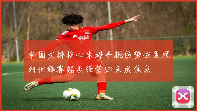 中国女排核心朱婷手腕伤势恢复顺利世锦赛能否强势归来成焦点