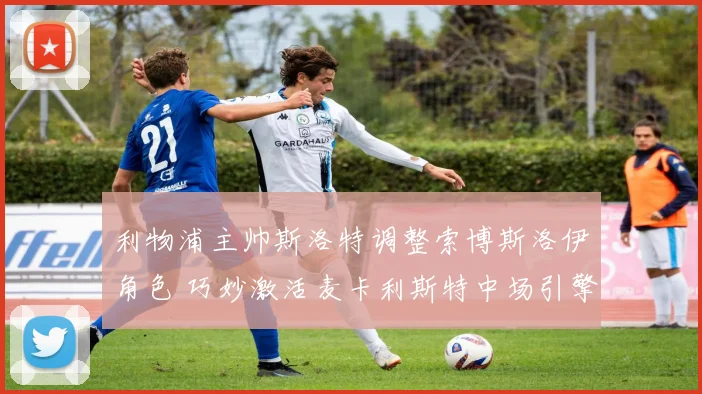 利物浦主帅斯洛特调整索博斯洛伊角色 巧妙激活麦卡利斯特中场引擎
