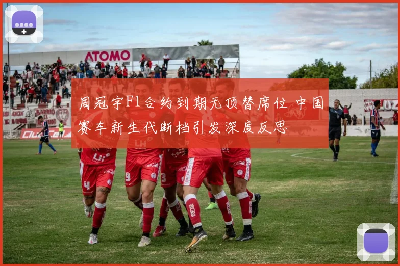 周冠宇F1合约到期无顶替席位 中国赛车新生代断档引发深度反思