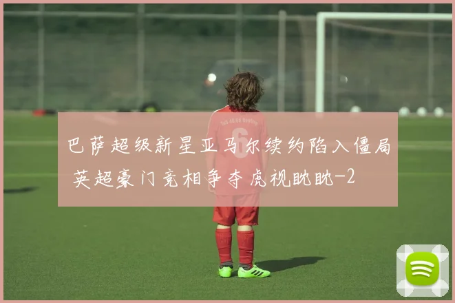 巴萨超级新星亚马尔续约陷入僵局 英超豪门竞相争夺虎视眈眈